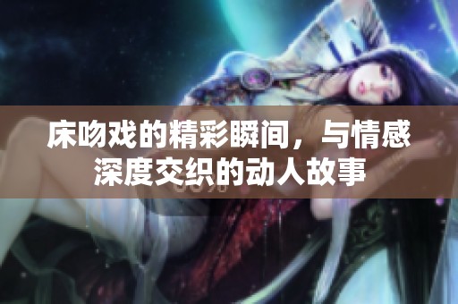 床吻戏的精彩瞬间，与情感深度交织的动人故事