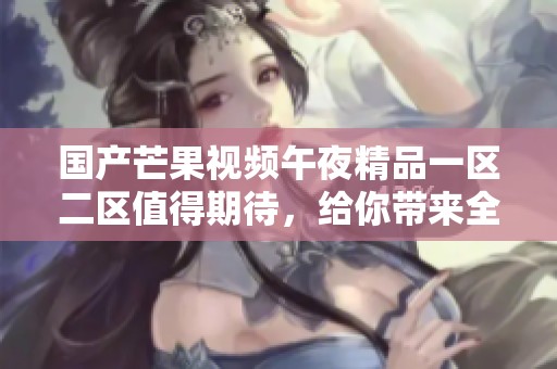 国产芒果视频午夜精品一区二区值得期待，给你带来全新的精彩体验