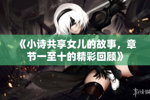 《小诗共享女儿的故事，章节一至十的精彩回顾》