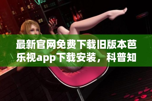 最新官网免费下载旧版本芭乐视app下载安装，科普知识带给你全新体验