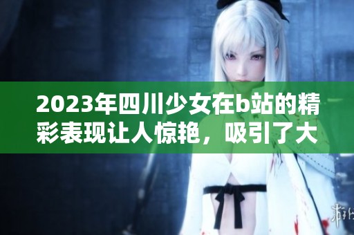 2023年四川少女在b站的精彩表现让人惊艳，吸引了大量观众的关注与喜爱