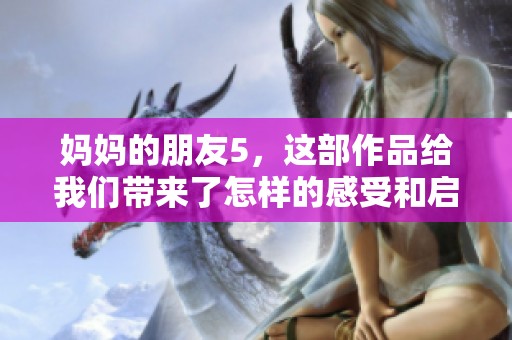 妈妈的朋友5，这部作品给我们带来了怎样的感受和启示呢？精彩内容不容错过！