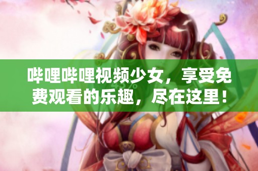 哔哩哔哩视频少女，享受免费观看的乐趣，尽在这里！