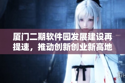 厦门二期软件园发展建设再提速，推动创新创业新高地形成
