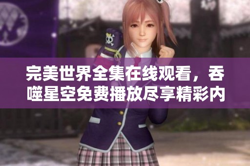 完美世界全集在线观看，吞噬星空免费播放尽享精彩内容