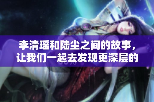 李清瑶和陆尘之间的故事，让我们一起去发现更深层的情感吧