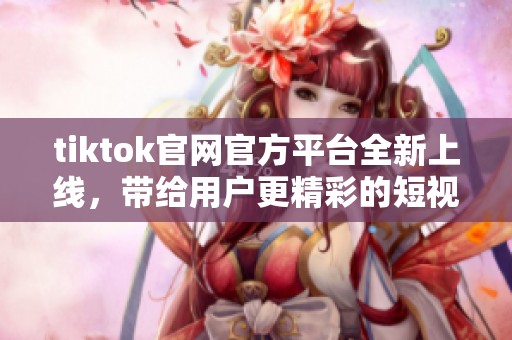 tiktok官网官方平台全新上线，带给用户更精彩的短视频体验