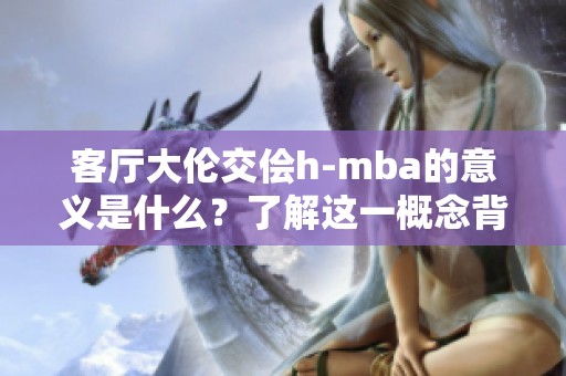 客厅大伦交侩h-mba的意义是什么？了解这一概念背后的细节与应用。