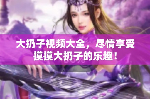 大扔子视频大全，尽情享受摸摸大扔子的乐趣！