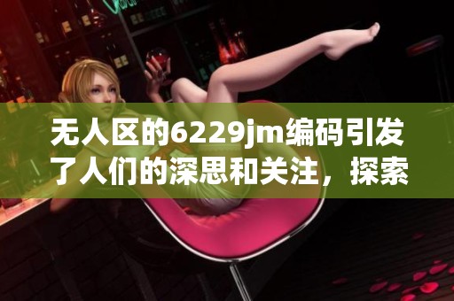 无人区的6229jm编码引发了人们的深思和关注，探索其背后的意义与价值