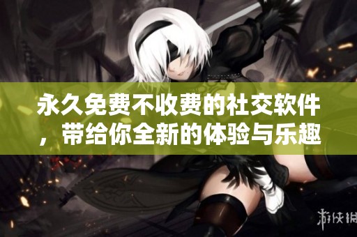 永久免费不收费的社交软件，带给你全新的体验与乐趣！