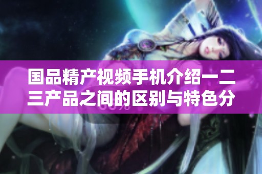 国品精产视频手机介绍一二三产品之间的区别与特色分析