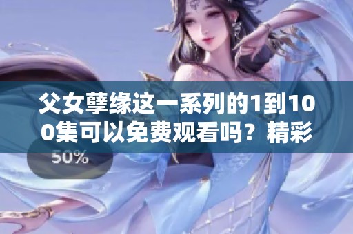 父女孽缘这一系列的1到100集可以免费观看吗？精彩剧情等你来看！