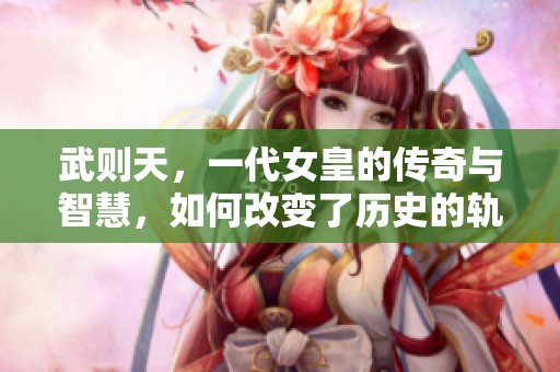 武则天，一代女皇的传奇与智慧，如何改变了历史的轨迹
