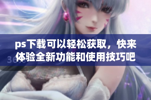 ps下载可以轻松获取，快来体验全新功能和使用技巧吧！