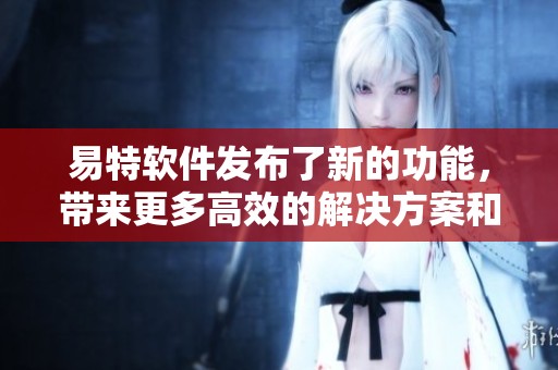 易特软件发布了新的功能，带来更多高效的解决方案和用户体验提升。
