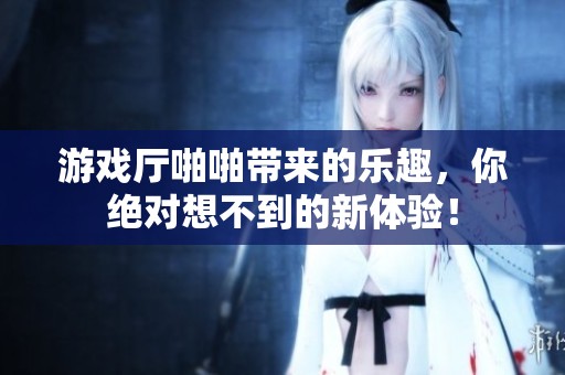 游戏厅啪啪带来的乐趣，你绝对想不到的新体验！