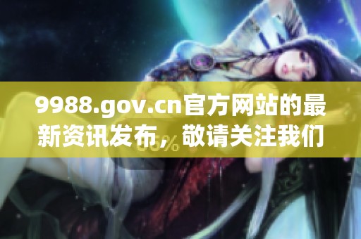 9988.gov.cn官方网站的最新资讯发布，敬请关注我们的平台动态与服务内容