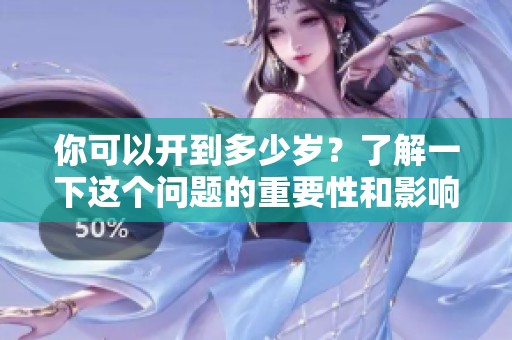 你可以开到多少岁？了解一下这个问题的重要性和影响吧