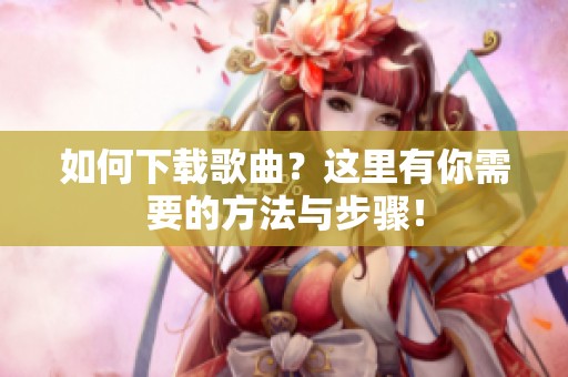 如何下载歌曲？这里有你需要的方法与步骤！