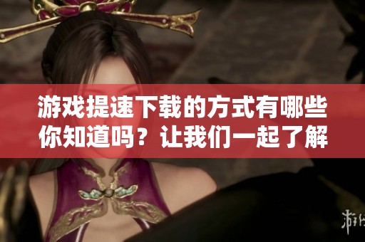 游戏提速下载的方式有哪些你知道吗？让我们一起了解游戏提速下载吧！