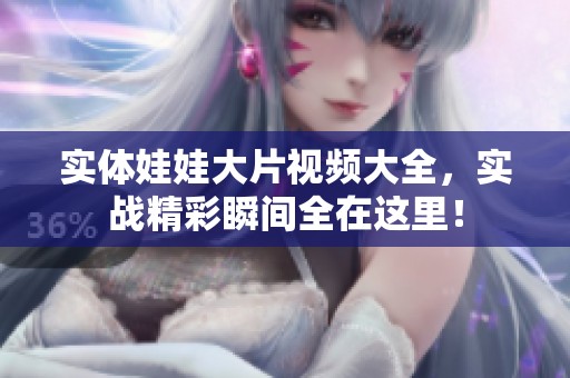 实体娃娃大片视频大全，实战精彩瞬间全在这里！