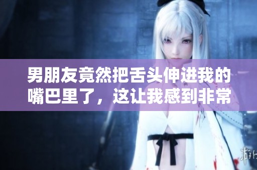 男朋友竟然把舌头伸进我的嘴巴里了，这让我感到非常惊讶。