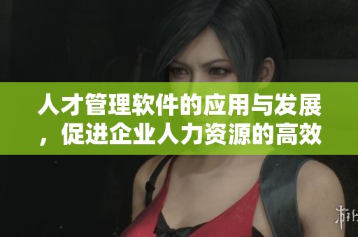 人才管理软件的应用与发展，促进企业人力资源的高效管理