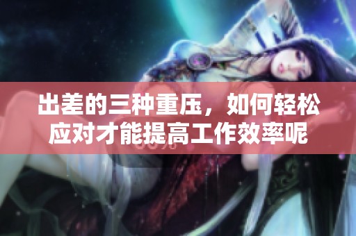 出差的三种重压，如何轻松应对才能提高工作效率呢