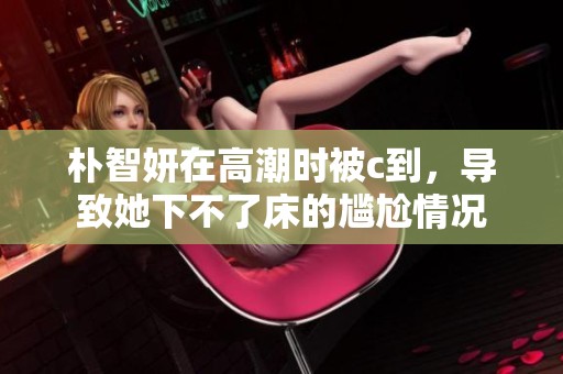 朴智妍在高潮时被c到，导致她下不了床的尴尬情况
