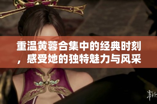 重温黄蓉合集中的经典时刻，感受她的独特魅力与风采