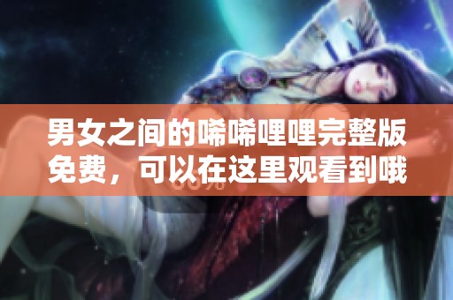 男女之间的唏唏哩哩完整版免费，可以在这里观看到哦！