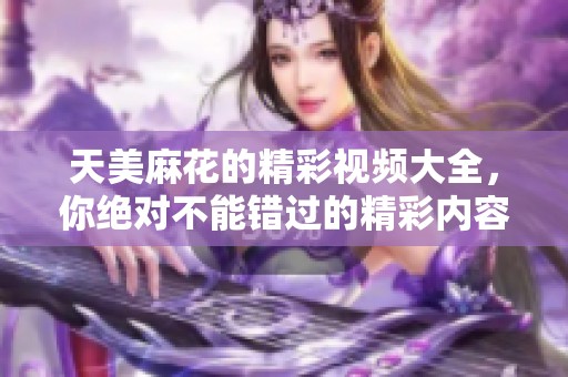 天美麻花的精彩视频大全，你绝对不能错过的精彩内容！