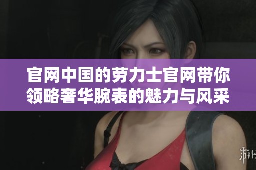 官网中国的劳力士官网带你领略奢华腕表的魅力与风采