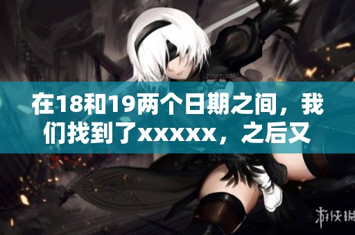 在18和19两个日期之间，我们找到了xxxxx，之后又探索了l56edui。