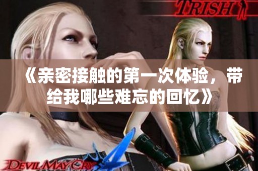 《亲密接触的第一次体验，带给我哪些难忘的回忆》