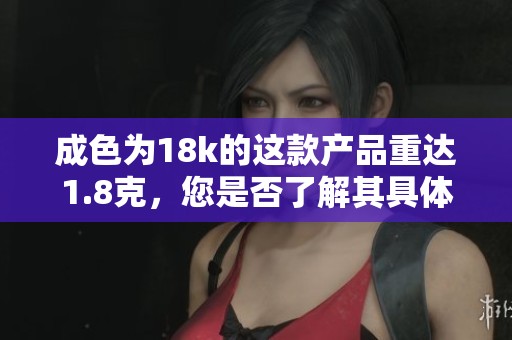成色为18k的这款产品重达1.8克，您是否了解其具体特点？