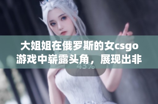 大姐姐在俄罗斯的女csgo游戏中崭露头角，展现出非凡的实力与魅力
