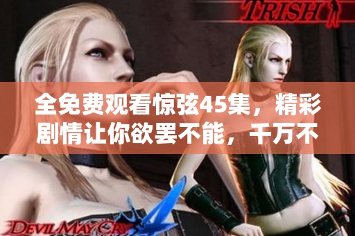 全免费观看惊弦45集，精彩剧情让你欲罢不能，千万不要错过！