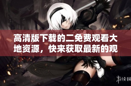 高清版下载的二免费观看大地资源，快来获取最新的观影路径吧