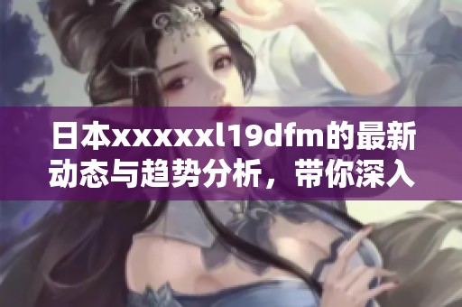 日本xxxxxl19dfm的最新动态与趋势分析，带你深入了解这一新兴领域