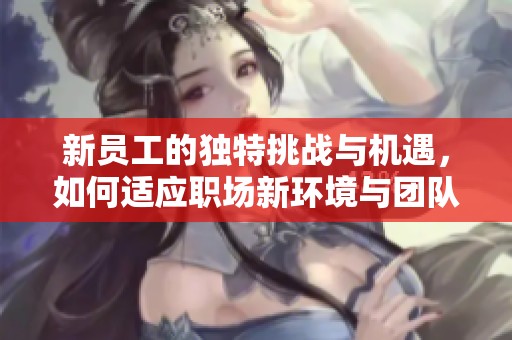 新员工的独特挑战与机遇，如何适应职场新环境与团队合作