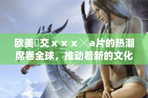 欧美嘼交ⅹⅹⅹ╳**的热潮席卷全球，推动着新的文化风潮不断兴起