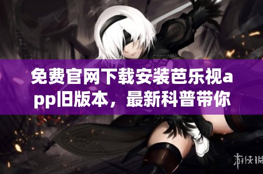 免费官网下载安装芭乐视app旧版本，最新科普带你了解更多内容