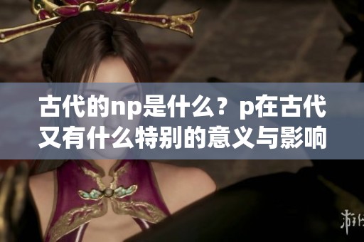 古代的np是什么？p在古代又有什么特别的意义与影响呢？