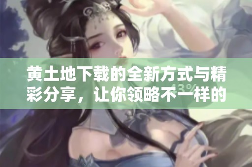 黄土地下载的全新方式与精彩分享，让你领略不一样的体验
