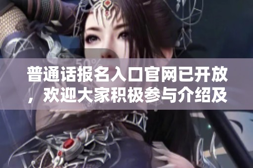 普通话报名入口官网已开放，欢迎大家积极参与介绍及获取信息