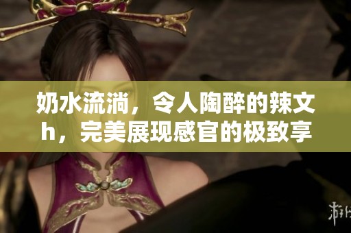 奶水流淌，令人陶醉的辣文h，完美展现感官的极致享受