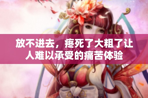 放不进去，疼死了大粗了让人难以承受的痛苦体验