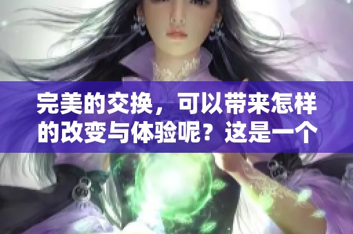 完美的交换，可以带来怎样的改变与体验呢？这是一个值得深思的问题